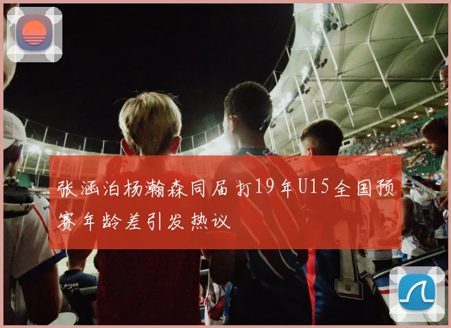 张涵泊杨瀚森同届打19年U15全国预赛年龄差引发热议