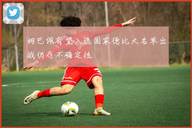 姆巴佩有望入选国家德比大名单出战仍存不确定性