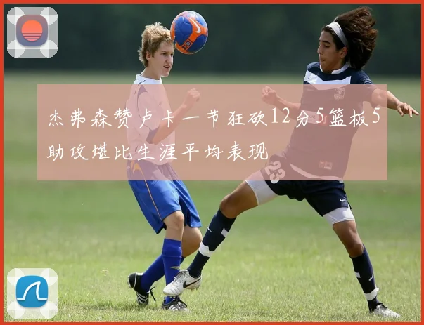 杰弗森赞卢卡一节狂砍12分5篮板5助攻堪比生涯平均表现