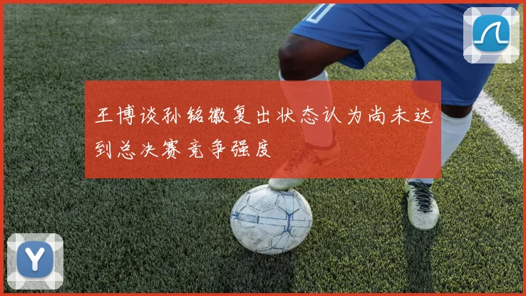 王博谈孙铭徽复出状态认为尚未达到总决赛竞争强度