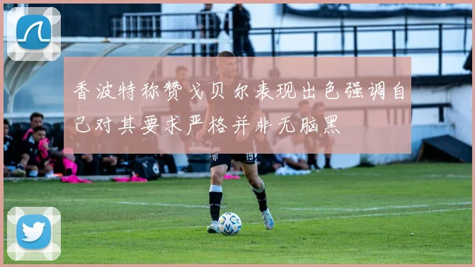香波特称赞戈贝尔表现出色强调自己对其要求严格并非无脑黑