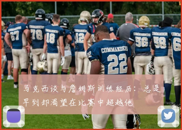 马克西谈与詹姆斯训练经历：总是早到却渴望在比赛中超越他