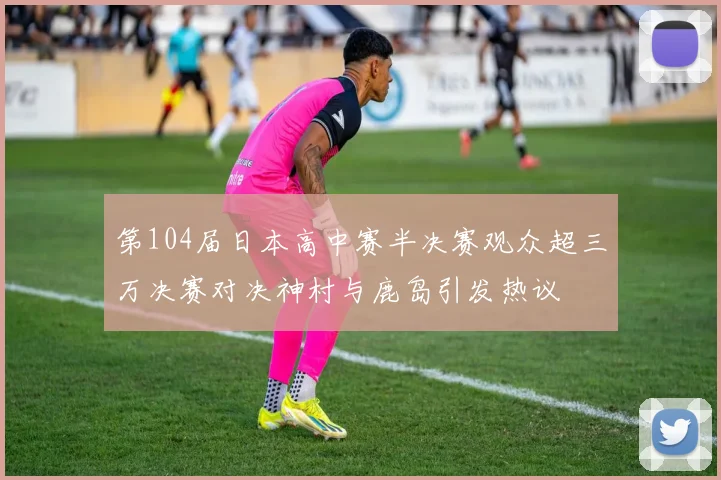 第104届日本高中赛半决赛观众超三万决赛对决神村与鹿岛引发热议