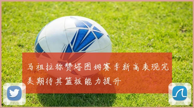 马祖拉称赞塔图姆赛季新高表现完美期待其篮板能力提升