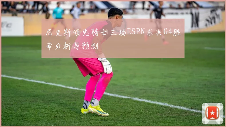 尼克斯领先骑士三场ESPN东决G4胜率分析与预测
