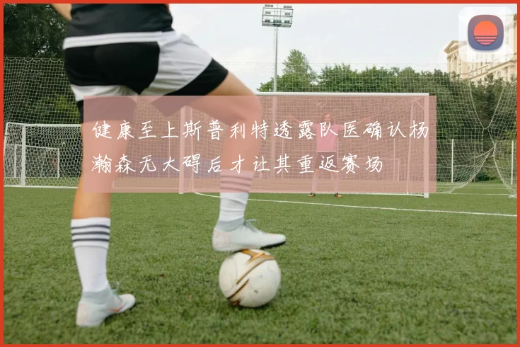 健康至上斯普利特透露队医确认杨瀚森无大碍后才让其重返赛场