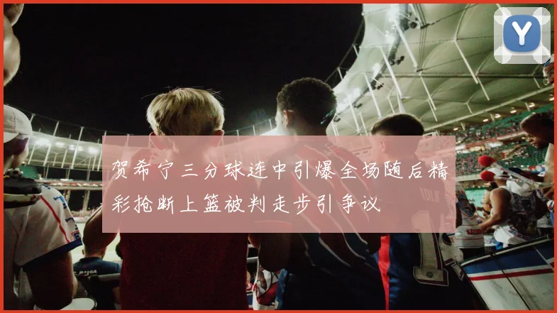 贺希宁三分球连中引爆全场随后精彩抢断上篮被判走步引争议