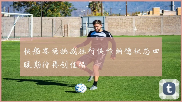 快船客场挑战独行侠伦纳德状态回暖期待再创佳绩