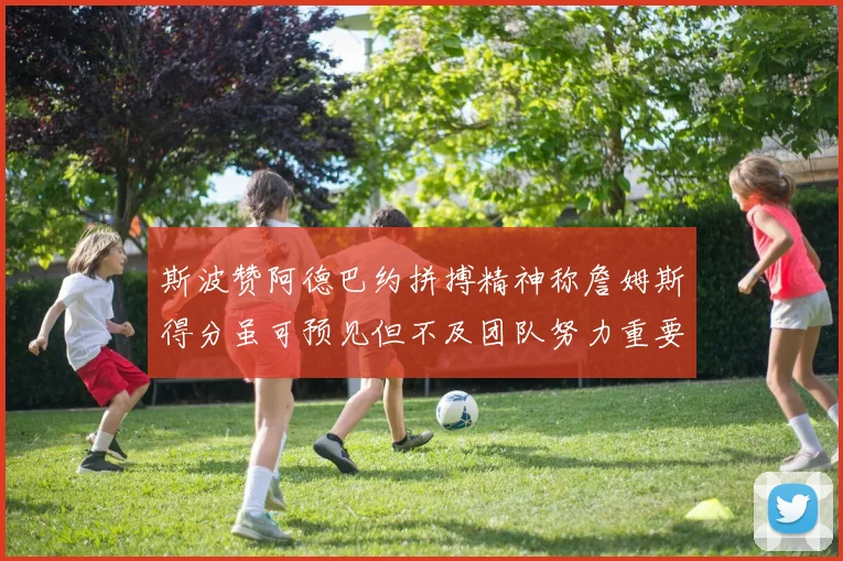 斯波赞阿德巴约拼搏精神称詹姆斯得分虽可预见但不及团队努力重要