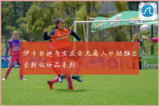 伊卡尔迪与女友会见商人计划推出全新化妆品系列