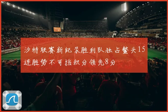 沙特联赛新纪录胜利队独占鳌头15连胜势不可挡积分领先8分