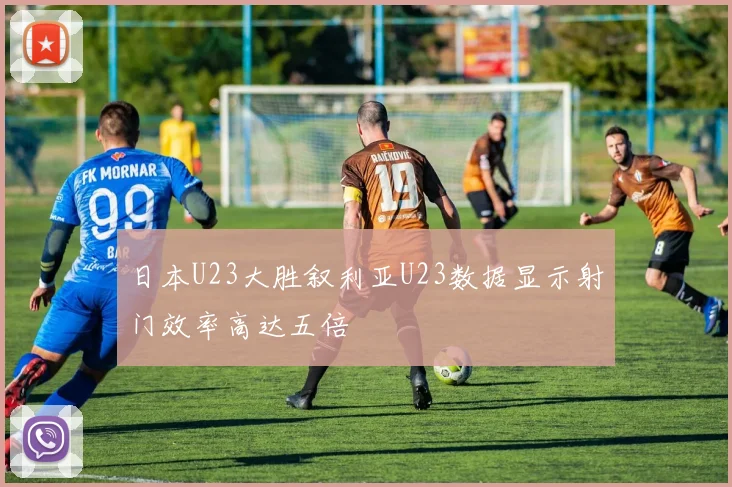 日本U23大胜叙利亚U23数据显示射门效率高达五倍