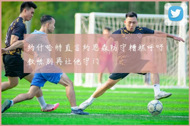约什哈特直言约恩森防守糟糕呼吁教练别再让他守门