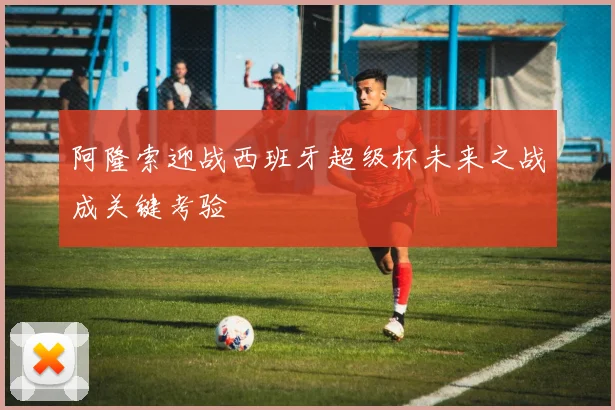 阿隆索迎战西班牙超级杯未来之战成关键考验