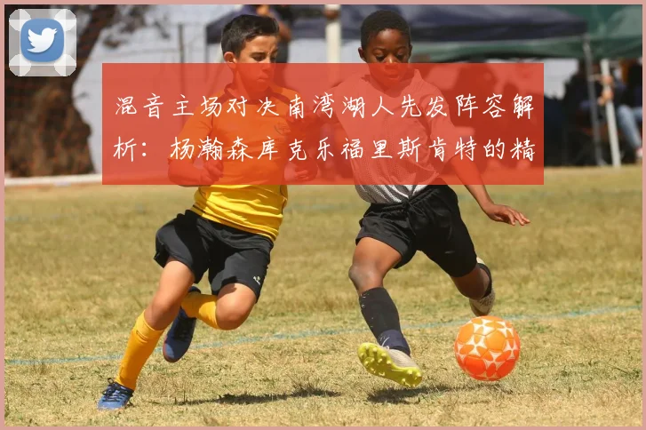 混音主场对决南湾湖人先发阵容解析：杨瀚森库克乐福里斯肯特的精彩表现