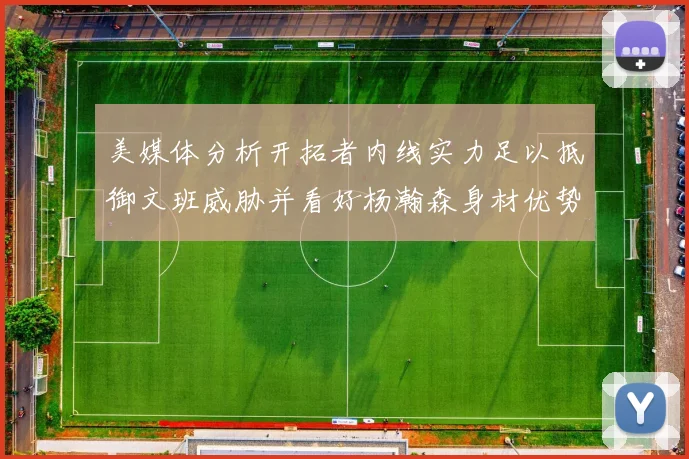 美媒体分析开拓者内线实力足以抵御文班威胁并看好杨瀚森身材优势